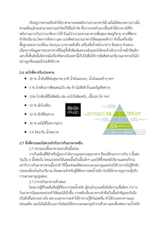 จริงอยู่การทานคลีนทาให้เราสามารถลดพลังงานจากอาหารได้ แต่ไม่ได้หมายความว่าเมื่อ
ทานคลีนแล้วจะสามารถทานเท่าไหร่ก็ได้ไม่จากัด ซึ่งการกระทาแบบนี้จะทาให้เราอาจได้รับ
พลังงานมากเกินกว่าเราต้องการใช้ ถึงแม้ว่าเราจะทานอาหารเพื่อสุขภาพอยู่ก็ตาม ทางที่ดีควร
จากัดปริมาณ โดยการชั่งตวง และ แบ่งสัดส่วนจานอาหารให้สมดุลจะดีกว่า ดังนั้นเครื่องมือ
พื้นฐานของการเปลี่ยน lifestyle มาทานคลีนคือ เครื่องชั่งน้าหนักอาหาร ช้อนตวง ถ้วยตวง
เนื่องจากข้อมูลสารของอาหารที่มีอยู่ทั้งสิ่งพิมพ์และบนอินเตอร์เน็ตจะอ้างอิงจากน้าหนักวัตถุดิบ
แทบทั้งสิ้นดังนั้นจึงควรมีเครื่องชั่งตวงวัดเหล่านี้เก็บไว้เพื่อให้การจัดสัดส่วนปริมาณอาหารเป็นไป
อย่างถูกต้องและมีประสิทธิภาพ
2.6 อะไรที่ควรรับประทาน
 30 % น้ามันที่ดีต่อสุขภาพ อาทิ น้ามันมะกอก, น้ามันมะพร้าว,ฯลฯ
 5 % โปรตีนจากพืชผสมแป้ง เช่น ข้าวไม่ขัดสี ถั่วและธัญพืชต่างๆ
 15% โปรตีนที่ดีไม่ติดมัน เช่น อกไก่ไม่ติดหนัง, เนื้อปลา,ไข่ ฯลฯ
 10 % ผักใบเขียว
 10 % ผักสีสันต่างๆ
 30 % ผลไม้ที่ไม่หวานมาก
 2-4 ลิตร/วัน น้าสะอาด
2.7 สิ่งที่ควรและไม่ควรทากับการกินอาหารคลีน
2.7.1ควรแบ่งมื้ออาหารออกเป็นมื้อย่อย
การกินคลีนที่ดีสาหรับผู้ออกกาลังกายและควบคุมอาหาร คือเปลี่ยนจากการกิน 3 มื้อต่อ
วันเป็น 6 มื้อต่อวัน โดยแบ่งย่อยให้แต่ละมื้อเป็นมื้อเล็กๆ และให้ทั้งหมดมีปริมาณแคลอรีรวม
เท่ากับการกินอาหารสามมื้อปกติ วิธีนี้จะส่งผลดีต่อระบบเผาผลาญและช่วยให้ร่างกายไม่รู้สึกหิว
บ่อยจนต้องกินเกินปริมาณ จึงเหมาะสาหรับผู้ที่ต้องการลดน้าหนัก ช่วยให้ร่างกายถูกกระตุ้นรับ
การเผาผลาญอยู่เสมอ
2.7.2 ควรกินอาหารเช้าเสมอ
โดยมากผู้ที่กินคลีนคือผู้ที่ต้องการลดน้าหนัก ผู้คนจานวนหนึ่งยังมีความเชื่อผิดๆ ว่าการ
กินอาหารน้อยลงจะช่วยทาให้ผอมได้เร็วขึ้น การหลีกเลี่ยงอาหารเช้าซึ่งเป็นมื้อสาคัญของวันจึง
เป็นสิ่งที่ไม่ควรอย่างยิ่ง เพราะนอกจากจะทาให้ร่างกายรู้สึกไม่สดชื่น ทาให้ง่วงเหงาหาวนอน
อ่อนเพลีย และไม่ไม่มีเรี่ยวแรง ยังส่งผลให้ระบบเผาผลาญทางานช้าลง และเสี่ยงต่อภาวะน้าหนัก
 