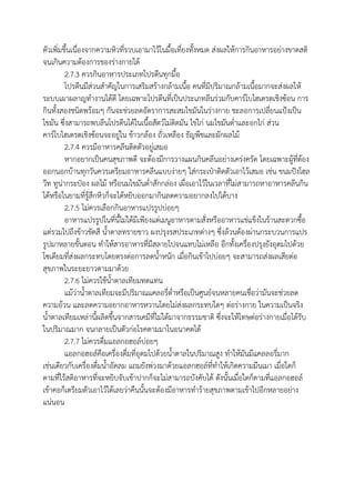 ตัวเพิ่มขึ้นเนื่องจากความหิวที่รวบเอามาไว้ในมื้อเที่ยงทั้งหมด ส่งผลให้การกินอาหารอย่างขาดสติ
จนเกินความต้องการของร่างกายได้
2.7.3 ควรกินอาหารประเภทโปรตีนทุกมื้อ
โปรตีนมีส่วนสาคัญในการเสริมสร้างกล้ามเนื้อ คนที่มีปริมาณกล้ามเนื้อมากจะส่งผลให้
ระบบเผาผลาญทางานได้ดี โดยเฉพาะโปรตีนที่เป็นประเภทลีนร่วมกับคาร์โบไฮเดรตเชิงซ้อน การ
กินทั้งสองชนิดพร้อมๆ กันจะช่วยลดอัตราการสะสมไขมันในร่างกาย ชะลอการเปลี่ยนแป้งเป็น
ไขมัน ซึ่งสามารถพบลีนโปรตีนได้ในเนื้อสัตว์ไม่ติดมัน ไข่ไก่ นมไขมันต่าและอกไก่ ส่วน
คาร์โบไฮเดรตเชิงซ้อนจะอยู่ใน ข้าวกล้อง ถั่วเหลือง ธัญพืชและผักผลไม้
2.7.4 ควรมีอาหารคลีนติดตัวอยู่เสมอ
หากอยากเป็นคนสุขภาพดี จะต้องมีการวางแผนกินคลีนอย่างเคร่งครัด โดยเฉพาะผู้ที่ต้อง
ออกนอกบ้านทุกวันควรเตรียมอาหารคลีนแบบง่ายๆ ใส่กระเป๋าติดตัวเอาไว้เสมอ เช่น ขนมปังโฮล
วีท ทูน่ากระป๋อง ผลไม้ หรือนมไขมันต่าสักกล่อง เผื่อเอาไว้ในเวลาที่ไม่สามารถหาอาหารคลีนกิน
ได้หรือในยามที่รู้สึกหิวก็จะได้หยิบออกมากินลดความอยากลงไปได้บาง
2.7.5 ไม่ควรเลือกกินอาหารแปรรูปบ่อยๆ
อาหารแปรรูปในที่นี้ไม่ได้มีเพียงแต่เมนูอาหารตามสั่งหรืออาหารแช่แข็งในร้านสะดวกซื้อ
แต่รวมไปถึงข้าวขัดสี น้าตาลทรายขาว ผงปรุงรสประเภทต่างๆ ซึ่งล้วนต้องผ่านกระบวนการแปร
รูปมาหลายขั้นตอน ทาให้สารอาหารที่มีสลายไปจนแทบไม่เหลือ อีกทั้งเครื่องปรุงยังอุดมไปด้วย
โซเดียมที่ส่งผลกระทบโดยตรงต่อการลดน้าหนัก เมื่อกินเข้าไปบ่อยๆ จะสามารถส่งผลเสียต่อ
สุขภาพในระยะยาวตามมาด้วย
2.7.6 ไม่ควรใช้น้าตาลเทียมทดแทน
แม้ว่าน้าตาลเทียมจะมีปริมาณแคลอรี่ต่าหรือเป็นศูนย์จนหลายคนเชื่อว่ามันจะช่วยลด
ความอ้วน และลดความอยากอาหารหวานโดยไม่ส่งผลกระทบใดๆ ต่อร่างกาย ในความเป็นจริง
น้าตาลเทียมเหล่านี้ผลิตขึ้นจากสารเคมีที่ไม่ได้มาจากธรรมชาติ ซึ่งจะให้โทษต่อร่างกายเมื่อได้รับ
ในปริมาณมาก จนกลายเป็นตัวก่อโรคตามมาในอนาคตได้
2.7.7 ไม่ควรดื่มแอลกอฮอล์บ่อยๆ
แอลกอฮอล์คือเครื่องดื่มที่อุดมไปด้วยน้าตาลในปริมาณสูง ทาให้มันมีแคลลอรี่มาก
เช่นเดียวกับเครื่องดื่มน้าอัดลม แถมยังพ่วงมาด้วยแอลกฮอล์ที่ทาให้เกิดความมึนเมา เมื่อใดก็
ตามที่ไร้สติอาหารที่จะหยิบจับเข้าปากก็จะไม่สามารถบังคับได้ ดังนั้นเมื่อใดก็ตามที่แอลกอฮอล์
เข้าคอก็เตรียมตัวเอาไว้ได้เลยว่าคืนนั้นจะต้องมีอาหารทาร้ายสุขภาพตามเข้าไปอีกหลายอย่าง
แน่นอน
 