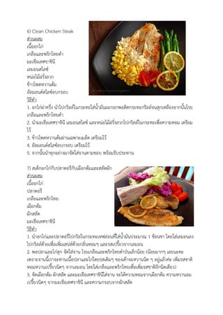 6) Clean Chicken Steak
ส่วนผสม
เนื้ออกไก่
เกลือและพริกไทยดา
มะเขือเทศราชินี
เลมอนสไลซ์
หน่อไม้ฝรั่งลวก
ข้าวโพดหวานต้ม
อัลมอนด์สไลซ์อบกรอบ
วิธีทา
1. อกไก่ผ่าครึ่ง นาไปกริลล์ในกระทะใส่น้ามันมะกอกพอติดกระทะกริลล์จนสุกเหลืองจากนั้นโรย
เกลือและพริกไทยดา
2. นามะเขือเทศราชินี เลมอนสไลซ์ และหน่อไม้ฝรั่งลวกไปกริลล์ในกระทะเพื่อความหอม เตรียม
ไว้
3. ข้าวโพดหวานต้มฝานเฉพาะเมล็ด เตรียมไว้
4. อัลมอนด์สไลซ์อบกรอบ เตรียมไว้
5. จากนั้นนาทุกอย่างมาจัดใส่จานตามชอบ พร้อมรับประทาน
7) สเต็กอกไก่กับปลาดอรีกับเผือกต้มและสลัดผัก
ส่วนผสม
เนื้ออกไก่
ปลาดอรี
เกลือและพริกไทย
เผือกต้ม
ผักสลัด
มะเขือเทศราชินี
วิธีทา
1. นาอกไก่และปลาดอรีไปกริลในกระทะเทฟล่อนที่ใส่น้ามันประมาณ 1 ช้อนชา โดยใส่เลมอนลง
ไปกริลล์ด้วยเพื่อเพิ่มเสน่ห์ด้วยกลิ่นหอมๆ และรสเปรี้ยวจากเลมอน
2. พอปลาและไก่สุก จัดใส่จาน โรยเกลือและพริกไทยดาป่นเล็กน้อย (น้อยมากๆ เลยนะคะ
เพราะจานนี้เราจะทานเนื้อปลาและไก่โดยรสเดิมๆ ของเค้าจะหวานนิด ๆ อยู่แล้วค่ะ เพิ่มรสชาติ
หอมหวานเปรี้ยวนิดๆ จากเลมอน โดยใส่เกลือและพริกไทยเพื่อเพิ่มรสชาติอีกนิดเดียว)
3. จัดเผือกต้ม ผักสลัด และมะเขือเทศราชินีใส่จาน จะได้ความหอมจากเผือกต้ม ความหวานอม
เปรี้ยวนิดๆ จากมะเขือเทศราชินี และความกรอบจากผักสลัด
 