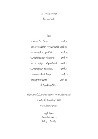 โครงงานคอมพิวเตอร์
เรื่อง อาหารคลีน
โดย
1.นายยศวริศ โยมา เลขที่ 9
2.นางสาวธัญรัชต์สร วรรณประเสริฐ เลขที่ 17
3.นางสาวจงรักษ์ สุขมหันต์ เลขที่ 18
4.นางสาวกมลชนก น้อยพลาย เลขที่ 19
5.นางสาวสุธัญญา ศรีสุภผลโภชน์ เลขที่ 23
6.นางสาวพิชญา รอดกระจับ เลขที่ 24
7.นางสาวนราทิพย์ ลิมกุล เลขที่ 32
8.นายศุภนัฐอนันตชัย เลขที่ 33
ชั้นมัธยมศึกษาปีที่5/2
รายงานฉบับนี้เป็นส่วนประกอบของโครงงานคอมพิวเตอร์
ภาคเรียนที่1 ปีการศึกษา 2558
โรงเรียนอัสสัมชัญระยอง
ครูที่ปรึกษา
มิสเขมจิรา ปลงไสว
มิสจิรฐา กิจเจริญ
 