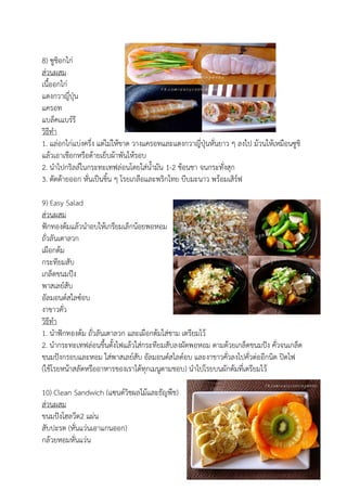 8) ซูชิอกไก่
ส่วนผสม
เนื้ออกไก่
แตงกวาญี่ปุ่น
แครอท
แบล็คเแบร์รี
วิธีทา
1. แล่อกไก่แบ่งครึ่ง แต่ไม่ให้ขาด วางแครอทและแตงกวาญี่ปุ่นหั่นยาว ๆ ลงไป ม้วนให้เหมือนซูชิ
แล้วเอาเชือกหรือด้ายเย็บผ้าพันให้รอบ
2. นาไปกริลล์ในกระทะเทฟล่อนโดยใส่น้ามัน 1-2 ช้อนชา จนกระทั่งสุก
3. ตัดด้ายออก หั่นเป็นชิ้น ๆ โรยเกลือและพริกไทย บีบมะนาว พร้อมเสิร์ฟ
9) Easy Salad
ส่วนผสม
ฟักทองต้มแล้วนาอบให้เกรียมเล็กน้อยพอหอม
ถั่วลันเตาลวก
เผือกต้ม
กระทียมสับ
เกล็ดขนมปัง
พาสเลย์สับ
อัลมอนด์สไลซ์อบ
งาขาวคั่ว
วิธีทา
1. นาฟักทองต้ม ถั่วลันเตาลวก และเผือกต้มใส่ชาม เตรียมไว้
2. นากระทะเทฟล่อนขึ้นตั้งไฟแล้วใส่กระทียมสับลงผัดพอหอม ตามด้วยเกล็ดขนมปัง คั่วจนเกล็ด
ขนมปังกรอบและหอม ใส่พาสเลย์สับ อัลมอนด์สไลด์อบ และงาขาวคั่วลงไปคั่วต่ออีกนิด ปิดไฟ
(ใช้โรยหน้าสลัดหรืออาหารของเราได้ทุกเมนูตามชอบ) นาไปโรยบนผักต้มที่เตรียมไว้
10) Clean Sandwich (แซนด์วิชผลไม้และธัญพืช)
ส่วนผสม
ขนมปังโฮลวีต2 แผ่น
สับปะรด (หั่นแว่นเอาแกนออก)
กล้วยหอมหั่นแว่น
 