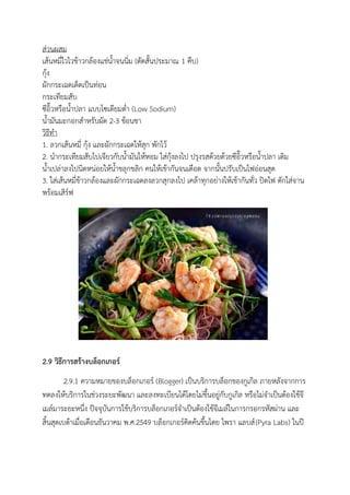 ส่วนผสม
เส้นหมี่ไวไวข้าวกล้องแช่น้าจนนิ่ม (ตัดสั้นประมาณ 1 คืบ)
กุ้ง
ผักกระเฉดเด็ดเป็นท่อน
กระเทียมสับ
ซีอิ๊วหรือน้าปลา แบบโซเดียมต่า (Low Sodium)
น้ามันมะกอกสาหรับผัด 2-3 ช้อนชา
วิธีทา
1. ลวกเส้นหมี่ กุ้ง และผักกระเฉดให้สุก พักไว้
2. นากระเทียมสับไปเจียวกับน้ามันให้หอม ใส่กุ้งลงไป ปรุงรสด้วยด้วยซีอิ๊วหรือน้าปลา เติม
น้าเปล่าลงไปนิดหน่อยให้น้าขลุกขลิก คนให้เข้ากันจนเดือด จากนั้นปรับเป็นไฟอ่อนสุด
3. ใส่เส้นหมี่ข้าวกล้องและผักกระเฉดลงลวกสุกลงไป เคล้าทุกอย่างให้เข้ากันทั่ว ปิดไฟ ตักใส่จาน
พร้อมเสิร์ฟ
2.9 วิธีการสร้างบล็อกเกอร์
2.9.1 ความหมายของบล็อกเกอร์ (Blogger) เป็นบริการบล็อกของกูเกิล ภายหลังจากการ
ทดลงให้บริการในช่วงระยะพัฒนา และลงทะเบียนได้โดยไม่ขึ้นอยู่กับกูเกิล หรือไม่จาเป็นต้องใช้จี
เมล์มาระยะหนึ่ง ปัจจุบันการใช้บริการบล็อกเกอร์จาเป็นต้องใช้จีเมล์ในการกรอกรหัสผ่าน และ
สิ้นสุดเบต้าเมื่อเดือนธันวาคม พ.ศ.2549 บล็อกเกอร์คิดค้นขึ้นโดย ไพรา แลบส์(Pyra Labs) ในปี
 