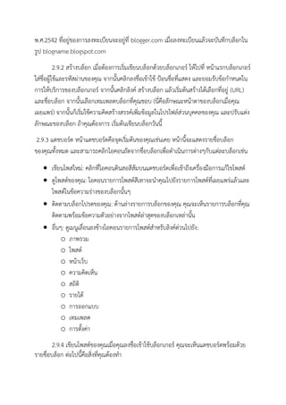 พ.ศ.2542 ที่อยู่ของการลงทะเบียนจะอยู่ที่ blogger.com เมื่อลงทะเบียนแล้วจะบันทึกบล็อกใน
รูป blogname.blogspot.com
2.9.2 สร้างบล็อก เมื่อต้องการเริ่มเขียนบล็อกด้วยบล็อกเกอร์ ให้ไปที่ หน้าแรกบล็อกเกอร์
ใส่ชื่อผู้ใช้และรหัสผ่านของคุณ จากนั้นคลิกลงชื่อเข้าใช้ ป้อนชื่อที่แสดง และยอมรับข้อกาหนดใน
การให้บริการของบล็อกเกอร์ จากนั้นคลิกลิงค์ สร้างบล็อก แล้วเริ่มต้นสร้างได้เลือกที่อยู่ (URL)
และชื่อบล็อก จากนั้นเลือกเทมเพลตบล็อกที่คุณชอบ (นี่คือลักษณะหน้าตาของบล็อกเมื่อคุณ
เผยแพร่) จากนั้นก็เริ่มใช้ความคิดสร้างสรรค์เพิ่มข้อมูลในโปรไฟล์ส่วนบุคคลของคุณ และปรับแต่ง
ลักษณะของบล็อก ถ้าคุณต้องการ เริ่มต้นเขียนบล็อกวันนี้
2.9.3 แดชบอร์ด หน้าแดชบอร์ดคือจุดเริ่มต้นของคุณเช่นเคย หน้านี้จะแสดงรายชื่อบล็อก
ของคุณทั้งหมด และสามารถคลิกไอคอนถัดจากชื่อบล็อกเพื่อดาเนินการต่างๆกับแต่ละบล็อกเช่น
 เขียนโพสใหม่: คลิกที่ไอคอนดินสอสีส้มบนแดชบอร์ดเพื่อเข้าถึงเครื่องมือการแก้ไขโพสต์
 ดูโพสต์ของคุณ: ไอคอนรายการโพสต์สีเทาจะนาคุณไปยังรายการโพสต์ที่เผยแพร่แล้วและ
โพสต์ในข้อความร่างของบล็อกนั้นๆ
 ติดตามบล็อกโปรดของคุณ: ด้านล่างรายการบล็อกของคุณ คุณจะเห็นรายการบล็อกที่คุณ
ติดตามพร้อมข้อความตัวอย่างจากโพสต์ล่าสุดของบล็อกเหล่านั้น
 อื่นๆ: ดูเมนูเลื่อนลงข้างไอคอนรายการโพสต์สาหรับลิงค์ด่วนไปยัง:
o ภาพรวม
o โพสต์
o หน้าเว็บ
o ความคิดเห็น
o สถิติ
o รายได้
o การออกแบบ
o เทมเพลต
o การตั้งค่า
2.9.4 เขียนโพสต์ของคุณเมื่อคุณลงชื่อเข้าใช้บล็อกเกอร์ คุณจะเห็นแดชบอร์ดพร้อมด้วย
รายชื่อบล็อก ต่อไปนี้คือสิ่งที่คุณต้องทา
 