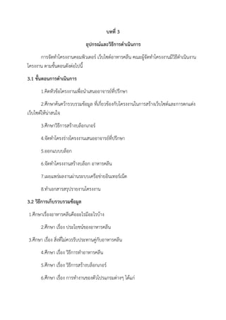 บทที่ 3
อุปกรณ์และวิธีการดาเนินการ
การจัดทาโครงงานคอมพิวเตอร์ เว็บไซต์อาหารคลีน คณะผู้จัดทาโครงงานมีวิธีดาเนินงาน
โครงงาน ตามขั้นตอนดังต่อไปนี้
3.1 ขั้นตอนการดาเนินการ
1.คิดหัวข้อโครงงานเพื่อนาเสนออาจารย์ที่ปรึกษา
2.ศึกษาค้นคว้ารวบรวมข้อมูล ที่เกี่ยวข้องกับโครงงานในการสร้างเว็บไซต์และการตกแต่ง
เว็บไซต์ให้น่าสนใจ
3.ศึกษาวิธีการสร้างบล็อกเกอร์
4.จัดทาโครงร่างโครงงานเสนออาจารย์ที่ปรึกษา
5.ออกแบบบล็อก
6.จัดทาโครงงานสร้างบล็อก อาหารคลีน
7.เผยแพร่ผลงานผ่านระบบเครือข่ายอินเทอร์เน็ต
8.ทาเอกสารสรุปรายงานโครงงาน
3.2 วิธีการเก็บรวบรวมข้อมูล
1.ศึกษาเรื่องอาหารคลีนคืออะไรมีอะไรบ้าง
2.ศึกษา เรื่อง ประโยชน์ของอาหารคลีน
3.ศึกษา เรื่อง สิ่งที่ไม่ควรรับประทานคู่กับอาหารคลีน
4.ศึกษา เรื่อง วิธีการทาอาหารคลีน
5.ศึกษา เรื่อง วิธีการสร้างบล็อกเกอร์
6.ศึกษา เรื่อง การทางานของตัวโปรแกรมต่างๆ ได้แก่
 