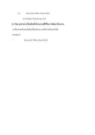 6.1 Microsoft Office Word 2013
6.2 Adobe Photoshop CS5
3.3 วัสดุ อุปกรณ์ เครื่องมือหรือโปรแกรมที่ใช้ในการพัฒนาโครงงาน
1.เครื่องคอมพิวเตอร์พร้อมเชื่อมต่อระบบเครือข่ายอินเทอร์เน็ต
2.ซอฟแวร์
- Microsoft Office Word 2013
 