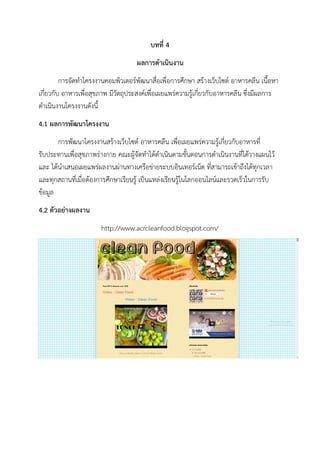 บทที่ 4
ผลการดาเนินงาน
การจัดทาโครงงานคอมพิวเตอร์พัฒนาสื่อเพื่อการศึกษา สร้างเว็บไซต์ อาหารคลีน เนื้อหา
เกี่ยวกับ อาหารเพื่อสุขภาพ มีวัตถุประสงค์เพื่อเผยแพร่ความรู้เกี่ยวกับอาหารคลีน ซึ่งมีผลการ
ดาเนินงานโครงงานดังนี้
4.1 ผลการพัฒนาโครงงาน
การพัฒนาโครงงานสร้างเว็บไซต์ อาหารคลีน เพื่อเผยแพร่ความรู้เกี่ยวกับอาหารที่
รับประทานเพื่อสุขภาพร่างกาย คณะผู้จัดทาได้ดาเนินตามขั้นตอนการดาเนินงานที่ได้วางแผนไว้
และ ได้นาเสนอเผยแพร่ผลงานผ่านทางเครือข่ายระบบอินเทอร์เน็ต ที่สามารถเข้าถึงได้ทุกเวลา
และทุกสถานที่เมื่อต้องการศึกษาเรียนรู้ เป็นแหล่งเรียนรู้ในโลกออนไลน์และรวดเร็วในการรับ
ข้อมูล
4.2 ตัวอย่างผลงาน
http://www.acrcleanfood.blogspot.com/
 