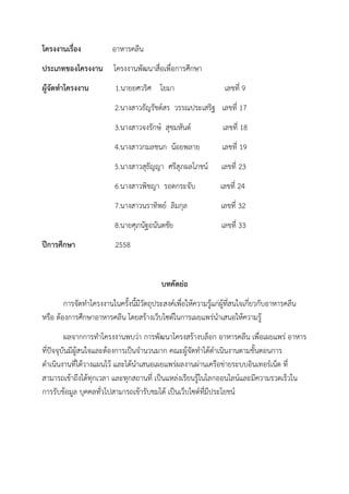 โครงงานเรื่อง อาหารคลีน
ประเภทของโครงงาน โครงงานพัฒนาสื่อเพื่อการศึกษา
ผู้จัดทาโครงงาน 1.นายยศวริศ โยมา เลขที่ 9
2.นางสาวธัญรัชต์สร วรรณประเสริฐ เลขที่ 17
3.นางสาวจงรักษ์ สุขมหันต์ เลขที่ 18
4.นางสาวกมลชนก น้อยพลาย เลขที่ 19
5.นางสาวสุธัญญา ศรีสุภผลโภชน์ เลขที่ 23
6.นางสาวพิชญา รอดกระจับ เลขที่ 24
7.นางสาวนราทิพย์ ลิมกุล เลขที่ 32
8.นายศุภนัฐอนันตชัย เลขที่ 33
ปีการศึกษา 2558
บทคัดย่อ
การจัดทาโครงงานในครั้งนี้มีวัตถุประสงค์เพื่อให้ความรู้แก่ผู้ที่สนใจเกี่ยวกับอาหารคลีน
หรือ ต้องการศึกษาอาหารคลีน โดยสร้างเว็บไซต์ในการเผยแพร่นาเสนอให้ความรู้
ผลจากการทาโครงงานพบว่า การพัฒนาโครงสร้างบล็อก อาหารคลีน เพื่อเผยแพร่ อาหาร
ที่ปัจจุบันมีผู้สนใจและต้องการเป็นจานวนมาก คณะผู้จัดทาได้ดาเนินงานตามขั้นตอนการ
ดาเนินงานที่ได้วางแผนไว้ และได้นาเสนอเผยแพร่ผลงานผ่านเครือข่ายระบบอินเทอร์เน็ต ที่
สามารถเข้าถึงได้ทุกเวลา และทุกสถานที่ เป็นแหล่งเรียนรู้ในโลกออนไลน์และมีความรวดเร็วใน
การรับข้อมูล บุคคลทั่วไปสามารถเข้ารับชมได้ เป็นเว็บไซต์ที่มีประโยชน์
 