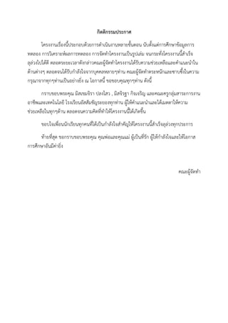 กิตติกรรมประกาศ
โครงงานเรื่องนี้ประกอบด้วยการดาเนินงานหลายขั้นตอน นับตั้งแต่การศึกษาข้อมูลการ
ทดลอง การวิเคราะห์ผลการทดลอง การจัดทาโครงงานเป็นรูปเล่ม จนกระทั่งโครงงานนี้สาเร็จ
ลุล่วงไปได้ดี ตลอดระยะเวลาดังกล่าวคณะผู้จัดทาโครงงานได้รับความช่วยเหลือและคาแนะนาใน
ด้านต่างๆ ตลอดจนได้รับกาลังใจจากบุคคลหลายๆท่าน คณะผู้จัดทาตระหนักและซาบซึ้งในความ
กรุณาจากทุกๆท่านเป็นอย่างยิ่ง ณ โอกาสนี้ ขอขอบคุณทุกๆท่าน ดังนี้
กราบขอบพระคุณ มิสเขมจิรา ปลงไสว , มิสจิรฐา กิจเจริญ และคณะครูกลุ่มสาระการงาน
อาชีพและเทคโนโลยี โรงเรียนอัสสัมชัญระยองทุกท่าน ผู้ให้คาแนะนาและได้เมตตาให้ความ
ช่วยเหลือในทุกๆด้าน ตลอดจนความคิดที่ทาให้โครงงานนี้ได้เกิดขึ้น
ขอบใจเพื่อนนักเรียนทุกคนที่ได้เป็นกาลังใจสาคัญให้โครงงานนี้สาเร็จลุล่วงทุกประการ
ท้ายที่สุด ขอกราบขอบพระคุณ คุณพ่อและคุณแม่ ผู้เป็นที่รัก ผู้ให้กาลังใจและให้โอกาส
การศึกษาอันมีค่ายิ่ง
คณะผู้จัดทา
 