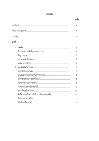 สารบัญ
หน้า
บทคัดย่อ...................................................................................................... ข
กิตติกรรมประกาศ........................................................................................ ค
สารบัญ....................................................................................................... ง
บทที่
1. บทนา.............................................................................................. 1
ที่มาและความสาคัญของโครงงาน........................................................ 1
วัตถุประสงค์................................................................................ ..... 2
ขอบเขตของโครงงาน.................................................................... .... 2
ผลที่คาดว่าได้รับ................................................................................ 2
2. เอกสารที่เกี่ยวข้อง.......................................................................... 3
อาหารคลีนคืออะไร...................................................................... ..... 3
จุดมุ่งหมายของการทานอาหารคลีน..................................................... 4
อาหารคลีนกับการลดน้าหนัก............................................................. 5
หลักการทานอาหารคลีน.................................................................... 5
กินคลีนกินอย่างไรให้ถูกวิธี................................................................. 7
อะไรที่ควรรับประทาน........................................................................ 10
สิ่งที่ควรและไม่ควรทากับการกินอาหารคลีน.......................................... 10
ตัวอย่างอาหารคลีน............................................................................ 12
วิธีสร้างบล็อกเกอร์............................................................................. 19
 