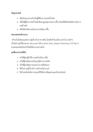 วัตถุประสงค์
1. เพื่อเป็นแนวทางสาหรับผู้ที่ต้องการจะลดน้าหนัก
2. เพื่อให้ผู้ที่อยากลดน้าหนักหันมาดูแลสุขภาพมากกขึ้น โดยไม่ใช้ผลิตภัณฑ์ต่างๆในการ
ลดน้าหนัก
3. เพื่อให้คนหันมาสนใจอาหารคลีนมากขึ้น
ขอบเขตของโครงงาน
สร้างเว็บไซต์เผยแพร่ความรู้เกี่ยวกับอาหารคลีน โดยจัดทาในบล็อกเกอร์ ในการสร้าง
เว็บไซต์ และใช้โปรแกรม Microsoft Office Word 2013, Adobe Photoshop CS5 ในการ
ตกแต่งและจัดเรียงเว็ปไซต์ให้สวยงามน่าสนใจ
ผลที่คาดว่าจะได้รับ
1. ทาให้ผู้คนรู้จักวิธีการลดน้าหนักมากขึ้น
2. ทาให้ผู้คนหันมาสนใจและรู้จักอาหารคลีน
3. ทาให้ผู้คนมีสุขภาพและร่างกายที่แข็งแรง
4. ได้รับความรู้เกี่ยวกับการสร้างบล็อกเกอร์
5. ได้นาเทคโนโลยีมาประยุกต์ใช้ได้อย่างมีคุณค่าและเกิดประโยชน์
 
