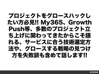 プロジェクトをグロースハックし
たい方必見!! My365、Growth
Push等、多数のプロジェクト立
ち上げに関わってきたからこそ語
れる、サービスに合う技術選定方
法や、グロースする戦略の見つけ
方を失敗談も含めて話します!!
 