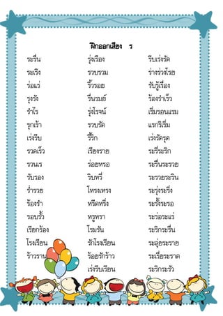 ฝึกออกเสียง ร
ระรื่น
ระเริง
ร่อแร่
รุงรัง
รําไร
รุกเร้า
เร่งรีบ
รวดเร็ว
รวนเร
รับรอง
ร่ํารวย
ร้องรํา
รอบรั้ว
เรียกร้อง
โรงเรียน
ร้าวราน
รุ่งเรือง
รวบรวม
ริ้วรอย
รื่นรมย์
รุ่งโรจน์
รวบรัด
รี้ริก
เรียงราย
ร่อยหรอ
ริบหรี่
โหรงเหรง
หรีดหริ่ง
หรูหรา
โรมรัน
รักโรงเรียน
ร้อยรักร้าว
เร่งรีบเรียน
รีบเร่งรัด
ร่างร่วงโรย
รับรู้เรื่อง
ร้องรําเร็ว
เริ่มรอนแรม
แรกริเริ่ม
เร่งรัดรุด
ระรี่ระริก
ระรื่นระรวย
ระรวยระริน
ระรุ่งระริ่ง
ระรั้งระรอ
ระร่อระแร่
ระริกระรื่น
ระลุ่ยระราย
ระเรี่ยระราด
ระริกระรัว
 
