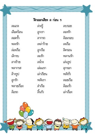 ฝึกออกเสียง ล ก่อน ร
ลมแรง
เลือดร้อน
ลอดรั้ว
หลงรัก
ล่องเรือ
เลิกรบ
ลางร้าย
หลากรส
ล้างรูป
ลูกรัก
หลายเรื่อง
ล้อรถ
ล่วงรู้
ลูกเรา
ลากรถ
เหล่าร้าย
ลูกเรือ
ลมรัก
ลงโรง
เล่มแรก
เล่าเรียน
หลังเรา
ลําเรือ
ลิ้นรัว
ลบรอย
ลองรัก
ล้อมรอบ
ลงเรือ
ลิดรอน
หลานรัก
เล่นรูป
ลุกรอก
หลังรั่ว
ลอยเรือ
ล้อมรั่ว
เล่าเรื่อง
 