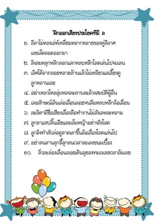 ฝึกออกเสียงประโยคทีมี ล
๑. ลีลาไม่หลงเล่ห์เหลี่ยมหลากหลายของคู่ลีลาศ
เลยเล็ดลอดออกมา
๒. ลิงลมหลุกหลิกลอกแลกหลบหลีกโลดเล่นไปจมเลน
๓. เลิศได้ลาภลอยหลายล้านแล้วไม่เหลียวแลเลี้ยงดู
ลูกหลานเลย
๔. อย่าเหลวไหลลุ่มหลงละลาบละล้วงสมบัติผู้อื่น
๕. เลอลักษณ์เลินเล่อเลื่อนลอยจนลืมหลบหลีกล้อเลื่อน
๖. ละลิตามีชื่อเสียงเลื่องลือทํางานไม่ลังเลหละหลาม
๗. ลูกลาแลบลิ้นเลียและเล็มหญ้าอย่างลิงโลด
๘. ลูกลิงทําลับล่อดูลาดเลาขึ้นล้อเลื่องโลดแล่นไป
๙. อย่าลนลานลุกลี้ลุกลนเวลาละเลงขนมเบื้อง
๑๐. ลิ่วละล่องเลื่อนลอยเดินลุยลงทะเลเลยถลาล้มเลย
 