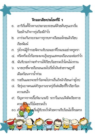 ฝึกออกเสียงประโยคที่มี ร
๑. เขาริเริ่มตั้งโรงงานประกอบรถยนต์ด้วยต้นทุนแรกเริ่ม
ร้อยล้านกิจการรุ่งเรืองมีกําไร
๒. เราร่วมกันรวบรวมการรุกรบทางเรือของไทยแล้วเรียบ
เรียงพิมพ์
๓. รุ่งโรจน์ผู้ร่ํารวยจัดงานรับรองแขกทีโรงแรมอย่างหรูหรา
๔. หรีดหริ่งเรไรร้องระงมจนรุ้งอรุณแสงทองเรือนรองส่องรําไร
๕. ฉันรับรองว่าจะทํางานไห้เรียบร้อยรวดเร็วโดนไม่เรรวน
๖. นายฤทธิ์พายเรือรอนแรมไปเรี่ยไรเงินช่วยราษฎรที่
เดือดร้อนจากน้ําท่วม
๗. รวยรินและรจเรขร่ําร้องจะไปงานรื่นเริงนักเรียนเก่ายุโรป
๘. วัยรุ่นบางคนแต่ตัวรุมรามขาดรุ่งริ่งส่งเสียงริ้ริกเรียกร้อง
ความสนใจ
๙. ปัญหาจราจรเรื้อรังมาแรมปี รถราในถนนจึงติดเรียงราย
ควรเร่งรีบแก้ไขโดยรวดเร็ว
๑๐. ตํารวจจับนายเริ่มผู้ขับรถเร็วด้วยความรีบร้อนไม่รั้งรอตรง
ไฟแดง
 