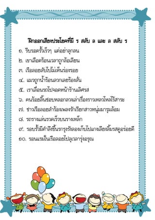 ฝึกออกเสียงประโยคที่มี ร สลับ ล และ ล สลับ ร
๑. รีบรอดรั้วเร็วๆ แต่อย่าลุกลน
๒. เขาเลือดร้อนเวลาถูกล้อเลียน
๓. เรือลอยลับไปไม่เห็นร่องรอย
๔. แมวถูกน้ําร้อนลวกเลยร้องลั่น
๕. เราเลื่อนรถไปจอดหน้าร้านเลิศรส
๖. คนร้อยลิ้นชอบหลอกลวงเล่าเรื่องราวเหลวไหลไร้สาระ
๗. ชาวเรือลอยลําร้องเพลงรักเรียกสาวหนุ่มมารุมล้อม
๘. รถรางแล่นรวดเร็วบนรางเหล็ก
๙. รอบรั้วมีตําลึงขึ้นรกรุงรังลองเก็บไปแกงเลียงลิ้มรสดูอร่อยดี
๑๐. รอนแรมในเรือลอยไปลุเวลารุ่งอรุณ
 
