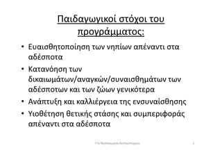 Παιδαγωγικοί στόχοι του
προγράμματος:
• Ευαισθητοποίηση των νηπίων απέναντι στα
αδέσποτα
• Κατανόηση των
δικαιωμάτων/αναγκών/συναισθημάτων τωνδικαιωμάτων/αναγκών/συναισθημάτων των
αδέσποτων και των ζώων γενικότερα
• Ανάπτυξη και καλλιέργεια της ενσυναίσθησης
• Υιοθέτηση θετικής στάσης και συμπεριφοράς
απέναντι στα αδέσποτα
211ο Νηπιαγωγείο Ασπροπύργου
 