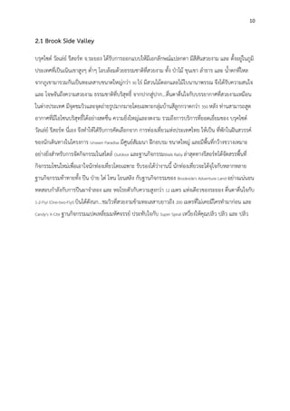 10
2.1 Brook Side Valley
บรุคไซด์ วัลเล่ย์ รีสอร์ท จ.ระยอง ได้รับการออกแบบให้มีเอกลักษณ์แปลกตา มีสีสันสวยงาม และ ตั้งอยู่ในภูมิ
ประเทศที่เป็นเนินเขาสูงๆ ต่าๆ โอบล้อมด้วยธรรมชาติที่สวยงาม ทั้ง ปุาไม้ ขุนเขา ลาธาร และ น้าตกที่ไหล
จากภูเขามารวมกันเป็นทะเลสาบขนาดใหญ่กว่า 30 ไร่ มีสวนไม้ดอกและไม้ใบนานาพรรณ จึงได้รับความสนใจ
และ โจษจันถึงความสวยงาม ธรรมชาติที่บริสุทธิ์ จากปากสู่ปาก...ตื่นตาตื่นใจกับบรรยากาศที่สวยงามเหมือน
ในต่างประเทศ มีจุดชมวิวและจุดถ่ายรูปมากมายโดยเฉพาะกลุ่มบ้านสีลูกกวาดกว่า 350 หลัง ท่านสามารถสูด
อากาศที่มีโอโซนบริสุทธิ์ได้อย่างสดชื่น ความยิ่งใหญ่และงดงาม รวมถึงการบริการที่ยอดเยี่ยมของ บรุคไซด์
วัลเล่ย์ รีสอร์ท นี่เอง จึงทาให้ไดัรับการคัดเลือกจาก การท่องเที่ยวแห่งประเทศไทย ให้เป็น ที่พักในฝันสวรรค์
ของนักเดินทางในโครงการ Unseen Paradise มีศูนย์สัมมนา ฝึกอบรม ขนาดใหญ่ และมีพื้นที่กว้างขวางเหมาะ
อย่างยิ่งสาหรับการจัดกิจกรรมในสไตล์ Outdoor และฐานกิจกรรมWalk Rally ล่าสุดทางรีสอร์ทได้จัดสรรพื้นที่
กิจกรรมโซนใหม่เพื่อเอาใจนักท่องเที่ยวโดยเฉพาะ รับรองได้ว่างานนี้ นักท่องเที่ยวจะได้จุใจกับหลากหลาย
ฐานกิจกรรมท้าทายทั้ง ปีน ปุาย ไต่ โหน โยนสลิง กับฐานกิจกรรมของ Brookside's Adventure Land อย่างแน่นอน
ทดสอบกาลังกับการปีนผาจาลอง และ หอโรยตัวกับความสูงกว่า 12 เมตร แห่งเดียวของระยอง ตื่นตาตื่นใจกับ
1-2-Fly! (One-two-Fly!) บินได้ดังนก...ชมวิวที่สวยงามข้ามทะเลสาบยาวถึง 200 เมตรที่ไม่เคยมีใครทามาก่อน และ
Candy's X-Cite ฐานกิจกรรมแปดเหลี่ยมมหัศจรรย์ ประทับใจกับ Super Spiral เหวี่ยงให้คุณปลิว ปลิว และ ปลิว
 