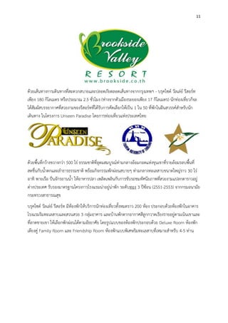 11
ด้วยเส้นทางการเดินทางที่สะดวกสบายและปลอดภัยตลอดเส้นทางจากกรุงเทพฯ - บรุคไซด์ วัลเล่ย์ รีสอร์ท
เพียง 180 กิโลเมตร หรือประมาณ 2.5 ชั่วโมง (ห่างจากตัวเมืองระยองเพียง 17 กิโลเมตร) นักท่องเที่ยวก็จะ
ได้สัมผัสบรรยากาศที่สวยงามของรีสอร์ทที่ได้รับการคัดเลือกให้เป็น 1 ใน 50 ที่พักในฝันสวรรค์สาหรับนัก
เดินทาง ในโครงการ Unseen Paradise โดยการท่องเที่ยวแห่งประเทศไทย
ด้วยพื้นที่กว้างขวางกว่า 500 ไร่ ธรรมชาติที่อุดมสมบูรณ์ท่ามกลางอ้อมกอดแห่งขุนเขาที่รายล้อมรอบพื้นที่
สดชื่นกับน้าตกและลาธารธรรมชาติ พร้อมกิจกรรมพักผ่อนสบายๆ ท่ามกลางทะเลสาบขนาดใหญ่ราว 30 ไร่
อาทิ พายเรือ ปั่นจักรยานน้า ให้อาหารปลา เพลิดเพลินกับการขับรถชมทัศนียภาพที่สวยงามแปลกตาราวอยู่
ต่างประเทศ รับรองมาตรฐานโครงการโรงแรมน่าอยู่น่าพัก ระดับทอง 3 ปีซ้อน (2551-2553) จากกรมอนามัย
กระทรวงสาธารณสุข
บรุคไซด์ วัลเล่ย์ รีสอร์ท มีห้องพักให้บริการนักท่องเที่ยวทั้งหมดราว 200 ห้อง ประกอบด้วยห้องพักในอาคาร
โรงแรมริมทะเลสาบและสวนสวย 3 กลุ่มอาคาร และบ้านพักตากอากาศสีลูกกวาดเรียงรายอยู่ตามเนินเขาและ
ที่ลาดชายเขา ให้เลือกพักผ่อนได้ตามอัธยาศัย โดยรูปแบบของห้องพักประกอบด้วย Deluxe Room ห้องพัก
เตียงคู่ Family Room และ Friendship Room ห้องพักแบบพิเศษริมทะเลสาบที่เหมาะสาหรับ 4-5 ท่าน
 