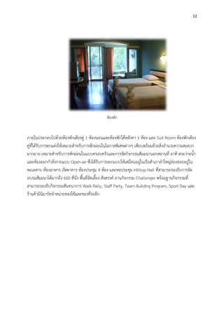 12
ห้องพัก
ภายในประกอบไปด้วยห้องพักเตียงคู่ 1 ห้องนอนและห้องพักใต้หลังคา 1 ห้อง และ Suit Room ห้องพักเตียง
คู่ที่ได้รับการตกแต่งให้เหมาะสาหรับการพักผ่อนในโอกาสพิเศษต่างๆ เพียบพร้อมด้วยสิ่งอานวยความสะดวก
มากมาย เหมาะสาหรับการพักผ่อนในแบบครอบครัวและการจัดกิจกรรมสัมมนานอกสถานที่ อาทิ สระว่ายน้า
และห้องออกกาลังกายแบบ Open-air ซึ่งได้รับการออกแบบให้เสมือนอยู่ในเรือสาเภาลาใหญ่ล่องลอยอยู่ใน
ทะเลสาบ ห้องอาหาร ภัตตาคาร ห้องประชุม 4 ห้อง และหอประชุม Hilltop Hall ที่สามารถรองรับการจัด
อบรมสัมมนาได้มากถึง 600 ที่นั่ง พื้นที่จัดเลี้ยง สังสรรค์ ลานกิจกรรม Challenger พร้อมฐานกิจกรรมที่
สามารถรองรับกิจกรรมสันทนาการ Walk Rally, Staff Party, Team Building Program, Sport Day และ
ร้านค้ามินิมาร์ทจาหน่ายของใช้และของที่ระลึก
 