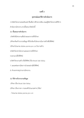 13
บทที่ 3
อุปกรณ์และวิธีการดาเนินการ
การจัดทาโครงงานคอมพิวเตอร์ สื่อเพื่อการศึกษาอาเซียน คณะผู้จัดทาโครงงานมีวิธีการ
ดาเนินงานโครงงาน ตามขั้นตอน ดังต่อไปนี้
3.1 ขั้นตอนการดาเนินการ
1.คิดหัวข้อโครงงานเพื่อนาเสนออาจารย์ที่ปรึกษา
2.ศึกษาค้นคว้ารวบรวมข้อมูล ที่เกี่ยวข้องกับโครงงานในการสร้างสื่อวีดีทัศน์
3.ศึกษาโปรแกรม Adobe premia pro cs.6 ในการสร้าง
4.จัดทาโครงร่างโครงงานเสนออาจารย์ที่ปรึกษา
5.ออกแบบสื่อวีดีทัศน์
6.จัดทาโครงงานสร้าง สื่อวีดีทัศน์ เรื่อง Brook Side Valley
7. เผยแพร่ผลงานโดยการนาเสนอผ่านสื่อวีดีทัศน์
8. ทาเอกสารสรุปรายงานโครงงาน
3.2 วิธีการเก็บรวบรวมข้อมูล
1.ศึกษา เรื่อง Brook Side Valley
2.ศึกษา เรื่องการทา งานของตัวโปรแกรมต่างๆ ได้แก่
- โปรแกรม Adobe premia pro cs.6
 