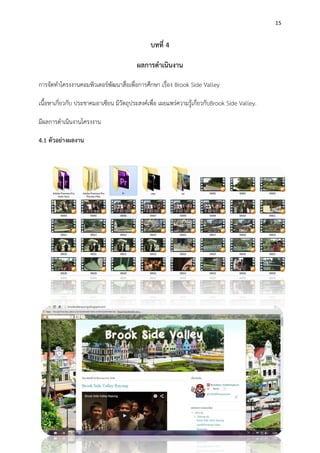 15
บทที่ 4
ผลการดาเนินงาน
การจัดทาโครงงานคอมพิวเตอร์พัฒนาสื่อเพื่อการศึกษา เรื่อง Brook Side Valley
เนื้อหาเกี่ยวกับ ประชาคมอาเซียน มีวัตถุประสงค์เพื่อ เผยแพร่ความรู้เกี่ยวกับBrook Side Valley.
มีผลการดาเนินงานโครงงาน
4.1 ตัวอย่างผลงาน
 