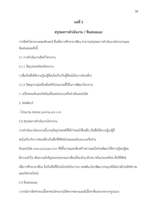 16
บทที่ 5
สรุปผลการดาเนินงาน / ข้อเสนอแนะ
การจัดทาโครงงานคอมพิวเตอร์ สื่อเพื่อการศึกษาอาเซียน สามารถสรุปผลการดาเนินงานโครงงานและ
ข้อเสนอแนะดังนี้
5.1 การดาเนินงานจัดทาโครงงาน
5.1.1 วัตถุประสงค์ของโครงงาน
1.เพื่อเป็นสื่อให้ความรู้แก่ผู้ที่สนใจเกี่ยวกับผู้ที่สนใจในการท่องเที่ยว
5.1.2 วัสดุอุปกรณ์เครื่องมือหรือโปรแกรมที่ใช้ในการพัฒนาโครงงาน
1. เครื่องคอมพิวเตอร์พร้อมเชื่อมต่อระบบเครือข่ายอินเทอร์เน็ต
2. ซอฟต์แวร์
- โปรแกรม Adobe premia pro cs.6
5.2 สรุปผลการดาเนินงานโครงงาน
การดาเนินงานโครงงานนี้บรรลุวัตถุประสงค์ที่ได้กาหนดไว้คือเพื่อ เป็นสื่อให้ความรู้แก่ผู้ที่
สนใจเกี่ยวกับการท่องเที่ยวเป็นสื่อวีดีทัศน์นาเสนอผลในระบบเครือข่าย
อินเทอร์เน็ต www.youtupe.com ที่มีทั้งภาพและเสียงสร้างความสนใจช่วยพัฒนาให้ความรู้ของผู้ชม
มีความเข้าใจ เห็นความสาคัญของประชาคมอาเซียนที่จะเข้ามามีบทบาทในประเทศไทย สื่อวีดีทัศน์
เพื่อการศึกษาอาเซียน จึงเป็นสื่อที่มีประโยชน์เป็นการนา ซอฟต์แวร์มาพัฒนาประยุกต์ได้อย่างมีประสิทธิภาพ
และเกิดประโยชน์
5.3 ข้อเสนอแนะ
1.ควรมีการจัดทาของเนื้อหาของโครงงานให้หลากหลายและมีเนื้อหาที่ออกมาหลายๆรูปแบบ
 