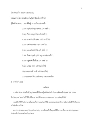 3
โครงงาน เรื่อง Brook Side Valley
ประเภทของโครงงาน โครงงานพัฒนาสื่อเพื่อการศึกษา
ผู้จัดทาโครงงาน 1.นาย พิสิษฐ์ ขจรเภรี ม.6/4 เลขที่ 2
2.นาย กฤติน พสิษฐ์ภารดา ม.6/4 เลขที่ 6
3.นาย ศิวกร ผุยมูลตรี ม.6/4 เลขที่ 11
4.นาย วรพงษ์ เหลืองอุดม ม.6/4 เลขที่ 15
5.นาย ยศภัทร สมชัย ม.6/4 เลขที่ 16
6.นาย โสภณ โมฬีชาติ ม.6/4 เลขที่ 18
7.น.ส. นันทกาญจน์ สุทธิธางกูร ม.6/4 เลขที่ 23
8.นาย ณัฐพงศ์ เชื้อชื่น ม.6/4 เลขที่ 29
9.นาย ปกรณ์ ปงยศ ม.6/4 เลขที่ 40
10.นาย อลงกรณ์ ทองดี ม.6/4 เลขที่ 43
11.นาย สุปกรณ์ ลิมปนาชัยพรกุล ม.6/4 เลขที่ 47
ปี การศึกษา 2558
บทคัดย่อ
การจัดทาโครงงานในครั้งนี้มีวัตถุประสงค์เพื่อให้ความรู้แก่ผู้ที่สนใจเกี่ยวกับสถานที่ท่องเที่ยวBrook Side Valley
จังหวัดระยอง โดยสร้างสื่อวีดีทัศน์นาเสนอ โดยใช้โปรแกรม premiapro cs6 ในการตัดต่อวีดีทัศน์
คณะผู้จัดทาได้ดาเนินงานตามขั้น ตอนที่ได้วางแผนไว้และได้นา เสนอเผยแพร่ผลงานโดยการนาเสนอสื่อวีดีทัศน์ในระบบ
เครือข่ายอินเทอร์เน็ต
ผลจากการทาโครงงานพบว่าBrook Side Valley สถานที่ท่องเที่ยวในระยองได้รับความสนใจจากชาวต่างประเทศและ
นักท่องเที่ยวในประเทศไทยเป็นอย่างมาก
ข
 