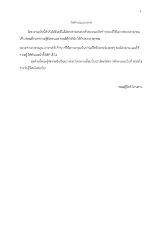 4
.กิตติกรรมประกาศ
โครงงานฉบับนี้สาเร็จได้ด้วยดีไม่ได้หากขาดครอบครัวของคณะจัดทาทุกคนที่ให้โอกาสพวกเราทุกคน
ได้ไปท่องเที่ยวหาความรู้ด้วยตนเอง คอยให้กาลังใจ ให้กับพวกเราทุกคน
ขอกราบขอบพระคุณ อาจารย์ที่ปรึกษา ที่ให้ความกรุณาในการแก้ไขข้อบกพร่องต่างๆ ของโครงงาน และให้
ความรู้ ให้คาแนะนาทั้งให้กาลังใจ
สุดท้ายนี้คณะผู้จัดทาหวังเป็นอย่างยิ่งว่าโครงงานนี้จะเป็นประโยชน์ต่อการศึกษาและเป็นที่ น่าสนใจ
สาหรับผู้ที่สนใจต่อๆไป
คณะผู้จัดทาโครงงาน
ค
 