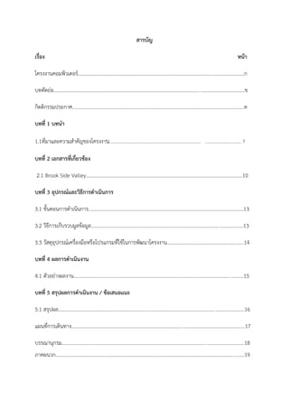 5
สารบัญ
เรื่อง หน้า
โครงงานคอมพิวเตอร์....................................................................................................................................ก
บทคัดย่อ........................................................................................................................................................ข
กิตติกรรมประกาศ.........................................................................................................................................ค
บทที่ 1 บทนา
1.1ที่มาและความสาคัญของโครงงาน....…………………………………………………………………….. …………………………… 7
บทที่ 2 เอกสารที่เกี่ยวข้อง
2.1 Brook Side Valley………………………………………………………………………………………………………………10
บทที่ 3 อุปกรณ์และวิธีการดาเนินการ
3.1 ขั้นตอนการดาเนินการ………………………………………………………………………………………………………….….13
3.2 วิธีการเก็บรวบมูลข้อมูล.........................................................................................................................13
3.3 วัสดุอุปกรณ์เครื่องมือหรือโปรแกรมที่ใช้ในการพัฒนาโครงงาน……………………………………………………..14
บทที่ 4 ผลการดาเนินงาน
4.1 ตัวอย่างผลงาน.......................................................................................................................................15
บทที่ 5 สรุปผลการดาเนินงาน / ข้อเสนอแนะ
5.1 สรุปผล....................................................................................................................................................16
แผนที่การเดินทาง..........................................................................................................................................17
บรรณานุกรม.................................................................................................................................................18
ภาคผนวก......................................................................................................................................................19
ก
ก
 