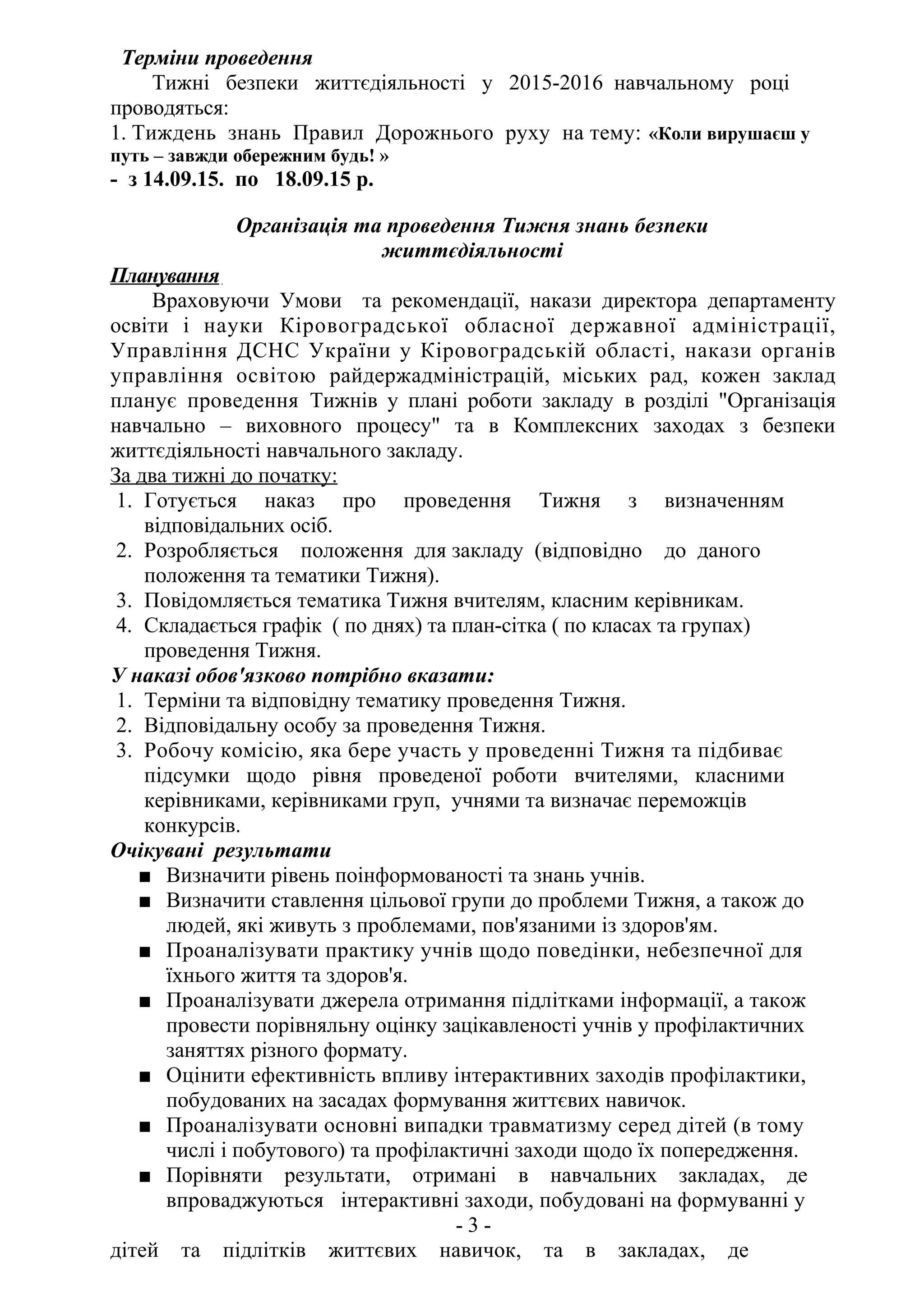 Терміни проведення
Тижні безпеки життєдіяльності у 2015-2016 навчальному році
проводяться:
1. Тиждень знань Правил Дорожнього руху на тему: «Коли вирушаєш у
путь – завжди обережним будь! »
- з 14.09.15. по 18.09.15 р.
Організація та проведення Тижня знань безпеки
життєдіяльності
Планування
Враховуючи Умови та рекомендації, накази директора департаменту
освіти і науки Кіровоградської обласної державної адміністрації,
Управління ДСНС України у Кіровоградській області, накази органів
управління освітою райдержадміністрацій, міських рад, кожен заклад
планує проведення Тижнів у плані роботи закладу в розділі "Організація
навчально – виховного процесу" та в Комплексних заходах з безпеки
життєдіяльності навчального закладу.
За два тижні до початку:
1. Готується наказ про проведення Тижня з визначенням
відповідальних осіб.
2. Розробляється положення для закладу (відповідно до даного
положення та тематики Тижня).
3. Повідомляється тематика Тижня вчителям, класним керівникам.
4. Складається графік ( по днях) та план-сітка ( по класах та групах)
проведення Тижня.
У наказі обов'язково потрібно вказати:
1. Терміни та відповідну тематику проведення Тижня.
2. Відповідальну особу за проведення Тижня.
3. Робочу комісію, яка бере участь у проведенні Тижня та підбиває
підсумки щодо рівня проведеної роботи вчителями, класними
керівниками, керівниками груп, учнями та визначає переможців
конкурсів.
Очікувані результати
■ Визначити рівень поінформованості та знань учнів.
■ Визначити ставлення цільової групи до проблеми Тижня, а також до
людей, які живуть з проблемами, пов'язаними із здоров'ям.
■ Проаналізувати практику учнів щодо поведінки, небезпечної для
їхнього життя та здоров'я.
■ Проаналізувати джерела отримання підлітками інформації, а також
провести порівняльну оцінку зацікавленості учнів у профілактичних
заняттях різного формату.
■ Оцінити ефективність впливу інтерактивних заходів профілактики,
побудованих на засадах формування життєвих навичок.
■ Проаналізувати основні випадки травматизму серед дітей (в тому
числі і побутового) та профілактичні заходи щодо їх попередження.
■ Порівняти результати, отримані в навчальних закладах, де
впроваджуються інтерактивні заходи, побудовані на формуванні у
- 3 -
дітей та підлітків життєвих навичок, та в закладах, де
 