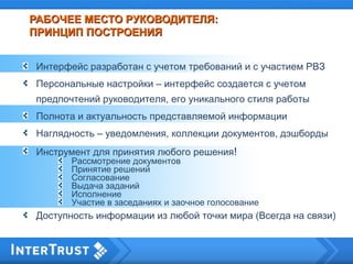 РАБОЧЕЕ МЕСТО РУКОВОДИТЕЛЯ:РАБОЧЕЕ МЕСТО РУКОВОДИТЕЛЯ:
ПРИНЦИП ПОСТРОЕНИЯПРИНЦИП ПОСТРОЕНИЯ
Интерфейс разработан с учетом требований и с участием РВЗ
Персональные настройки – интерфейс создается с учетом
предпочтений руководителя, его уникального стиля работы
Полнота и актуальность представляемой информации
Наглядность – уведомления, коллекции документов, дэшборды
Инструмент для принятия любого решения!
Рассмотрение документов
Принятие решений
Согласование
Выдача заданий
Исполнение
Участие в заседаниях и заочное голосование
Доступность информации из любой точки мира (Всегда на связи)
 
