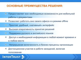 ОСНОВНЫЕ ПРЕИМУЩЕСТВА РЕШЕНИЯ:
Предоставляет все необходимые возможности для мобильной
работы с документами
Позволяет работать вне своего офиса и в режиме offline
Простой, удобный, «нативный» интерфейс
Высокая оперативность принятия решений
Поддержка русского и английского языков
Доступ к необходимой информации в любой момент времени и
в любом месте
Непрерывная включенность в бизнес-процессы организации
Дистанционное участие в работе заседаний, включая
голосование
 