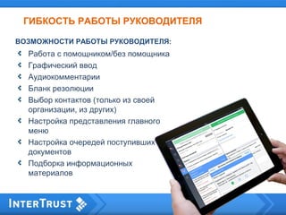ГИБКОСТЬ РАБОТЫ РУКОВОДИТЕЛЯ
Работа с помощником/без помощника
Графический ввод
Аудиокомментарии
Бланк резолюции
Выбор контактов (только из своей
организации, из других)
Настройка представления главного
меню
Настройка очередей поступивших
документов
Подборка информационных
материалов
ВОЗМОЖНОСТИ РАБОТЫ РУКОВОДИТЕЛЯ:
 