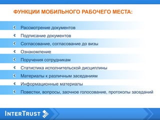 ФУНКЦИИ МОБИЛЬНОГО РАБОЧЕГО МЕСТА:
Рассмотрение документов
Подписание документов
Согласование, согласование до визы
Ознакомление
Поручения сотрудникам
Статистика исполнительской дисциплины
Материалы к различным заседаниям
Информационные материалы
Повестки, вопросы, заочное голосование, протоколы заседаний
 