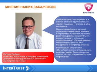 «Web-интерфейс CompanyMedia 4, в
отличие от многих других систем, не
«прибит гвоздями» — его можно гибко
настраивать.
На сегодняшний день с системой
управления документами и задачами
CompanyMedia 4 работают управленцы
различных уровней, специалисты по
документообороту, сотрудники
подразделений АО «Евразийский банк»,
специализирующиеся на риск-
менеджменте и compliance-контроле.
Рекомендации специалистов
«ИнтерТраст» помогли оптимизировать
несколько важных бизнес-процессов,
сделать работу с документами проще и
эффективнее»
Евгений Гребнев,Евгений Гребнев,
начальник Управления поддержки приложенийначальник Управления поддержки приложений
Департамента информационных технологийДепартамента информационных технологий
АО «Евразийский банк».АО «Евразийский банк».
МНЕНИЯ НАШИХ ЗАКАЗЧИКОВ
 