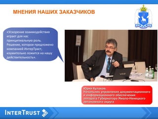 МНЕНИЯ НАШИХ ЗАКАЗЧИКОВ
Юрий Кулаков,Юрий Кулаков,
Начальник управления документационногоНачальник управления документационного
и информационного обеспеченияи информационного обеспечения
аппарата Губернатора Ямало-Ненецкогоаппарата Губернатора Ямало-Ненецкого
автономного округаавтономного округа
«Ускорение взаимодействия
играет для нас
принципиальную роль.
Решение, которое предложено
компанией ИнтерТраст,
изумительно ложится на нашу
действительность».
 