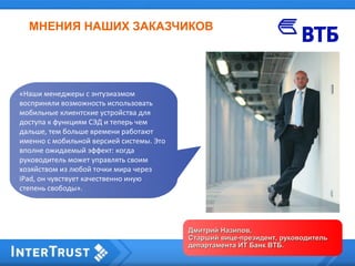 МНЕНИЯ НАШИХ ЗАКАЗЧИКОВ
Дмитрий Назипов,Дмитрий Назипов,
Старший вице-президент, руководительСтарший вице-президент, руководитель
департамента ИТ Банк ВТБ.департамента ИТ Банк ВТБ.
«Наши менеджеры с энтузиазмом
восприняли возможность использовать
мобильные клиентские устройства для
доступа к функциям СЭД и теперь чем
дальше, тем больше времени работают
именно с мобильной версией системы. Это
вполне ожидаемый эффект: когда
руководитель может управлять своим
хозяйством из любой точки мира через
iPad, он чувствует качественно иную
степень свободы».
 