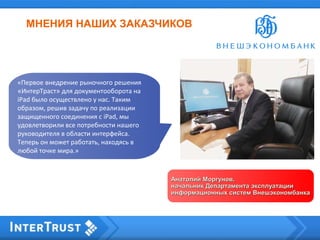 МНЕНИЯ НАШИХ ЗАКАЗЧИКОВ
Анатолий Моргунов,Анатолий Моргунов,
начальник Департамента эксплуатацииначальник Департамента эксплуатации
информационных систем Внешэкономбанкаинформационных систем Внешэкономбанка
«Первое внедрение рыночного решения
«ИнтерТраст» для документооборота на
iPad было осуществлено у нас. Таким
образом, решив задачу по реализации
защищенного соединения с iPad, мы
удовлетворили все потребности нашего
руководителя в области интерфейса.
Теперь он может работать, находясь в
любой точке мира.»
 