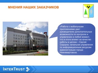 МНЕНИЯ НАШИХ ЗАКАЗЧИКОВ
«Работа с мобильными
приложениями дает
руководителю дополнительные
возможности по контролю и
управлению в любой момент,
что в итоге влияет на качество
работы в целом» - Сергей
Сидоров, начальник управления
по информационным ресурсам
администрации города
Нижневартовска.
 