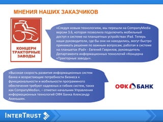 МНЕНИЯ НАШИХ ЗАКАЗЧИКОВ
«Следуя новым технологиям, мы перешли на CompanyMedia
версии 3.6, которая позволила подключить мобильный
доступ к системе на планшетных устройствах iPad. Теперь
наши руководители, где бы они ни находились, могут быстро
принимать решения по важным вопросам, работая в системе
на планшетах iPad» - Евгений Гаврилов, руководитель
Департамента информационных технологий «Концерна
«Тракторные заводы».
«Высокая скорость развития информационных систем
банка и возрастающие потребности бизнеса к
функциональности и мобильности программного
обеспечения требуют надежных и гибких систем, таких
как CompanyMedia», – отметил начальник Управления
информационных технологий ОФК Банка Александр
Акиньшин.
 