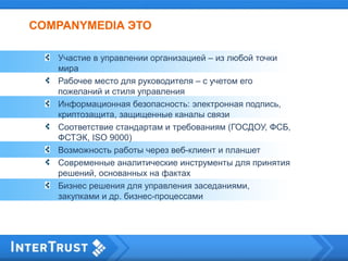 COMPANYMEDIA ЭТО
Участие в управлении организацией – из любой точки
мира
Рабочее место для руководителя – с учетом его
пожеланий и стиля управления
Информационная безопасность: электронная подпись,
криптозащита, защищенные каналы связи
Соответствие стандартам и требованиям (ГОСДОУ, ФСБ,
ФСТЭК, ISO 9000)
Возможность работы через веб-клиент и планшет
Современные аналитические инструменты для принятия
решений, основанных на фактах
Бизнес решения для управления заседаниями,
закупками и др. бизнес-процессами
 