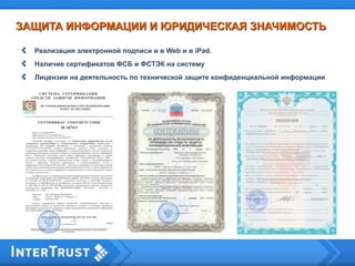 Реализация электронной подписи и в Web и в iPad.
Наличие сертификатов ФСБ и ФСТЭК на систему
Лицензии на деятельность по технической защите конфиденциальной информации
ЗАЩИТА ИНФОРМАЦИИ И ЮРИДИЧЕСКАЯ ЗНАЧИМОСТЬЗАЩИТА ИНФОРМАЦИИ И ЮРИДИЧЕСКАЯ ЗНАЧИМОСТЬ
 