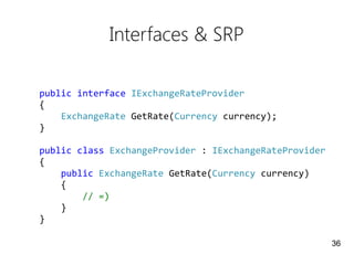 Interfaces & SRP
public interface IExchangeRateProvider
{
ExchangeRate GetRate(Currency currency);
}
public class ExchangeProvider : IExchangeRateProvider
{
public ExchangeRate GetRate(Currency currency)
{
// =)
}
}
36
 