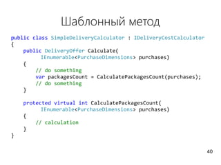 Шаблонный метод
public class SimpleDeliveryCalculator : IDeliveryCostCalculator
{
public DeliveryOffer Calculate(
IEnumerable<PurchaseDimensions> purchases)
{
// do something
var packagesCount = CalculatePackagesCount(purchases);
// do something
}
protected virtual int CalculatePackagesCount(
IEnumerable<PurchaseDimensions> purchases)
{
// calculation
}
}
40
 