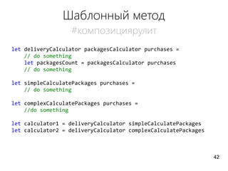 Шаблонный метод
#композициярулит
let deliveryCalculator packagesCalculator purchases =
// do something
let packagesCount = packagesCalculator purchases
// do something
let simpleCalculatePackages purchases =
// do something
let complexCalculatePackages purchases =
//do something
let calculator1 = deliveryCalculator simpleCalculatePackages
let calculator2 = deliveryCalculator complexCalculatePackages
42
 