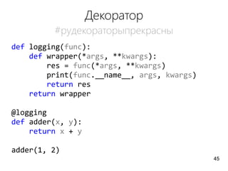 Декоратор
#pyдекораторыпрекрасны
def logging(func):
def wrapper(*args, **kwargs):
res = func(*args, **kwargs)
print(func.__name__, args, kwargs)
return res
return wrapper
@logging
def adder(x, y):
return x + y
adder(1, 2)
45
 