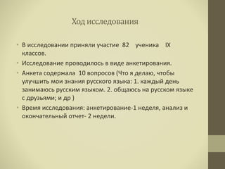 Ход исследования
• В исследовании приняли участие 82 ученика IX
классов.
• Исследование проводилось в виде анкетирования.
• Анкета содержала 10 вопросов (Что я делаю, чтобы
улучшить мои знания русского языка: 1. каждый день
занимаюсь русским языком. 2. общаюсь на русском языке
с друзьями; и др )
• Время исследования: анкетирование-1 неделя, анализ и
окончательный отчет- 2 недели.
 