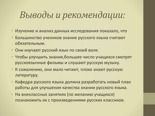 Выводы и рекомендации:
• Изучение и анализ данных исследования показало, что
• Большинство учеников знание русского языка считают
обязательным.
• Они изучают русский язык по своей воле.
• Чтобы улучшить знания,большее число учащихся смотрят
русскоязычные фильмы и слушают русскую музыку.
• К сожалению, они мало читают, плохо знают русскую
литературу.
• Кафедра русского языка должна разработать новый план
работы для улучшения качества знании русского языка.
• На внеклассных занятиях (по желанию учащихся)
познакомить их с произведениями русских классиков.
 