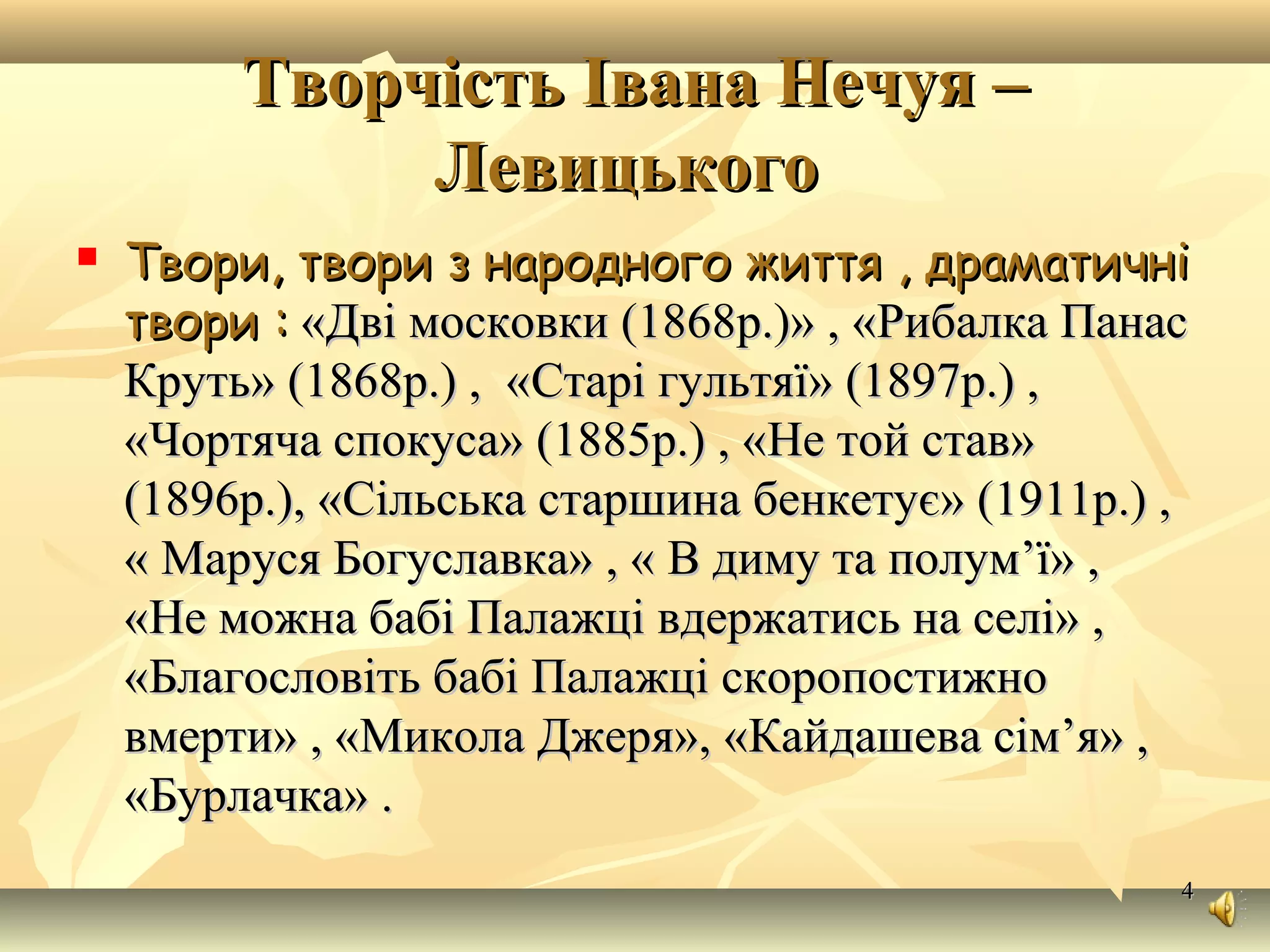 44
Творчість Івана Нечуя –Творчість Івана Нечуя –
ЛевицькогоЛевицького
 Твори, твори з народного життя , драматичніТвори, твори з народного життя , драматичні
творитвори :: ««Дві московки (1868Дві московки (1868р.р.))» , «Рибалка Панас» , «Рибалка Панас
Круть» (1868р.) , «Круть» (1868р.) , «Старі гультяїСтарі гультяї» (» (18971897р.) ,р.) ,
««Чортяча спокусаЧортяча спокуса» (» (18851885р.) , «р.) , «Не той ставНе той став»»
((18961896р.), «р.), «Сільська старшина бенкетуєСільська старшина бенкетує» (» (1911р1911р.) ,.) ,
« Маруся Богуславка» , « В диму та полум’ї» ,« Маруся Богуславка» , « В диму та полум’ї» ,
«Не можна бабі Палажці вдержатись на селі» ,«Не можна бабі Палажці вдержатись на селі» ,
«Благословіть бабі Палажці скоропостижно«Благословіть бабі Палажці скоропостижно
вмерти» , «Микола Джеря», «Кайдашева сім’я» ,вмерти» , «Микола Джеря», «Кайдашева сім’я» ,
«Бурлачка» .«Бурлачка» .
 